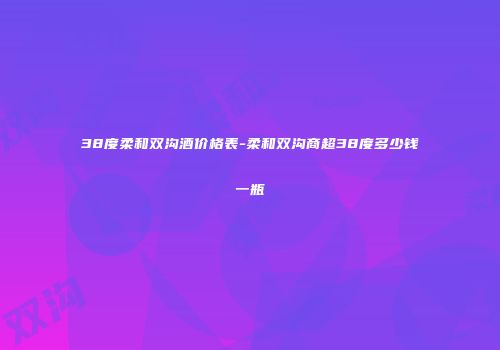 38度柔和双沟酒价格表-柔和双沟商超38度多少钱一瓶