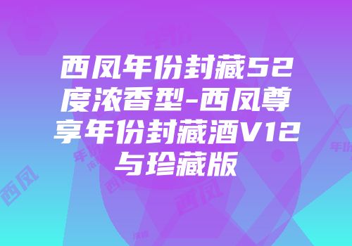西凤年份封藏52度浓香型-西凤尊享年份封藏酒V12与珍藏版