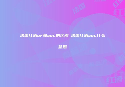 法国红酒or和aoc的区别_法国红酒aoc什么意思