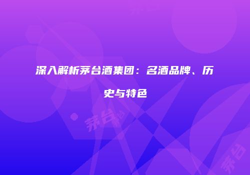 深入解析茅台酒集团：名酒品牌、历史与特色