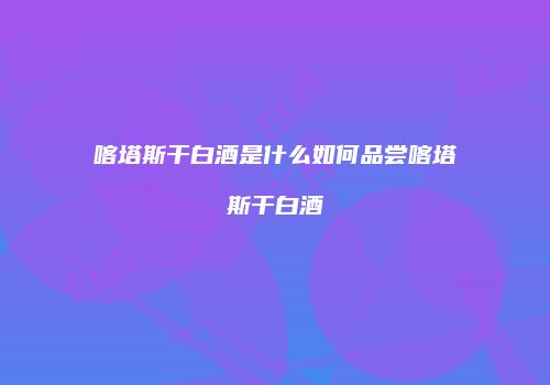 喀塔斯干白酒是什么如何品尝喀塔斯干白酒