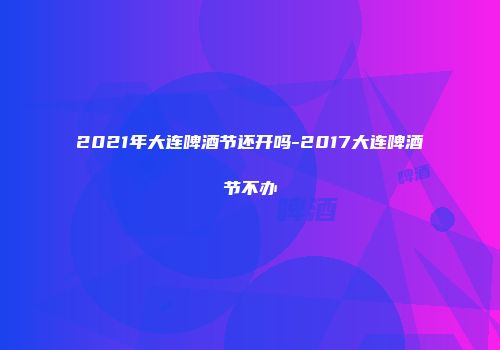 2021年大连啤酒节还开吗-2017大连啤酒节不办