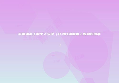 红酒酒盖上的女人头像（介绍红酒酒盖上的神秘图案）