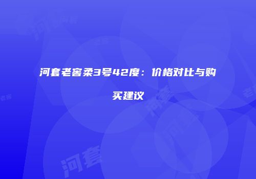 河套老窖柔3号42度：价格对比与购买建议