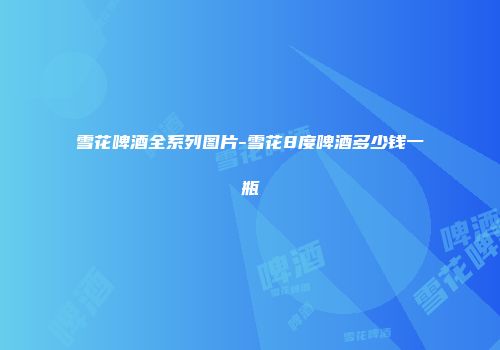 雪花啤酒全系列图片-雪花8度啤酒多少钱一瓶