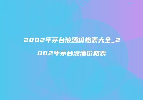 2002年茅台液酒价格表大全_2002年茅台液酒价格表