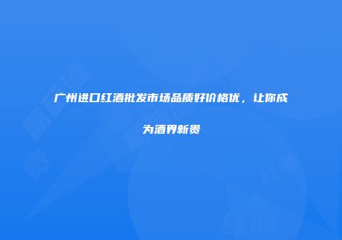 广州进口红酒批发市场品质好价格优，让你成为酒界新贵