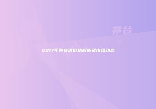 2017年茅台酒价格解析及市场动态
