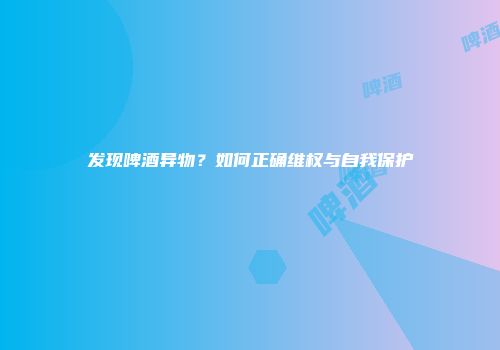 发现啤酒异物？如何正确维权与自我保护