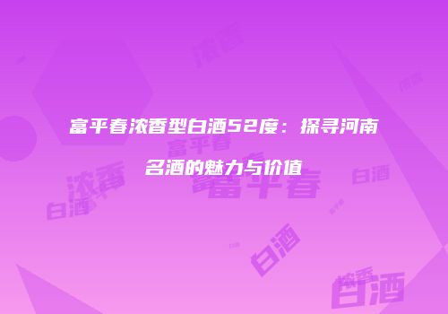 富平春浓香型白酒52度：探寻河南名酒的魅力与价值