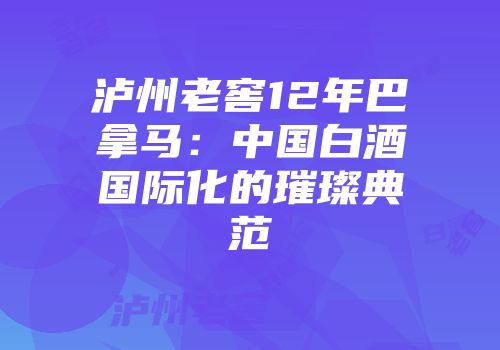 泸州老窖12年巴拿马：中国白酒国际化的璀璨典范