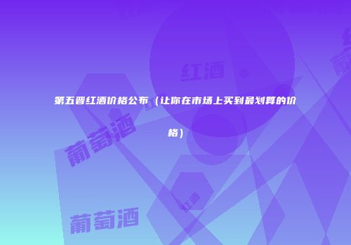 第五晋红酒价格公布（让你在市场上买到最划算的价格）