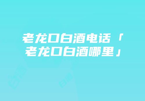 老龙口白酒电话「老龙口白酒哪里」