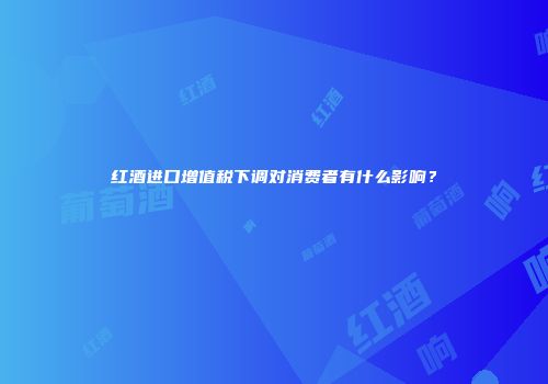 红酒进口增值税下调对消费者有什么影响？