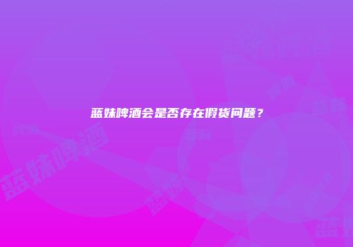 蓝妹啤酒会是否存在假货问题？