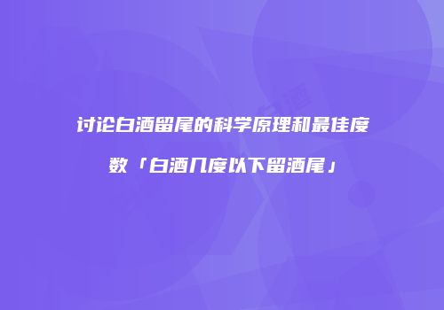 讨论白酒留尾的科学原理和最佳度数「白酒几度以下留酒尾」