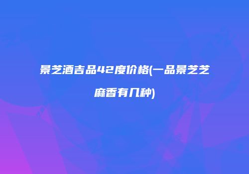 景芝酒吉品42度价格(一品景芝芝麻香有几种)