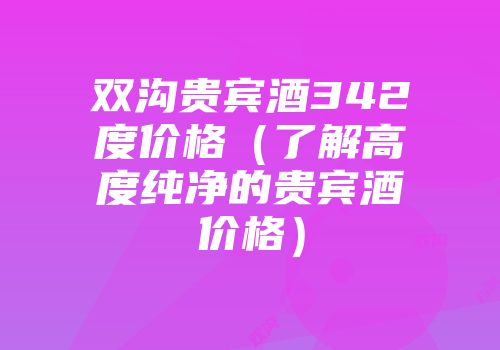 双沟贵宾酒342度价格（了解高度纯净的贵宾酒价格）