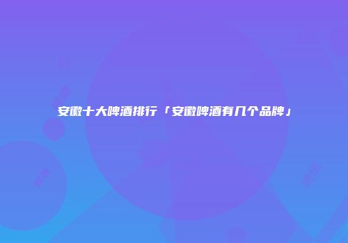 安徽十大啤酒排行「安徽啤酒有几个品牌」