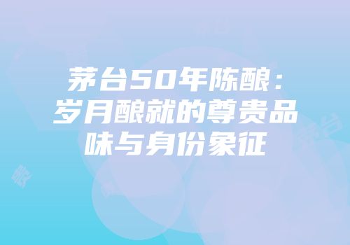 茅台50年陈酿：岁月酿就的尊贵品味与身份象征