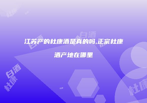 江苏产的杜康酒是真的吗,正宗杜康酒产地在哪里