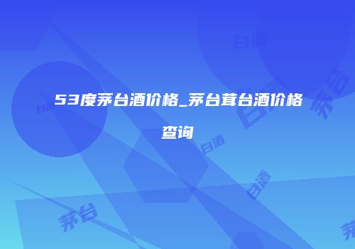 53度茅台酒价格_茅台茸台酒价格查询
