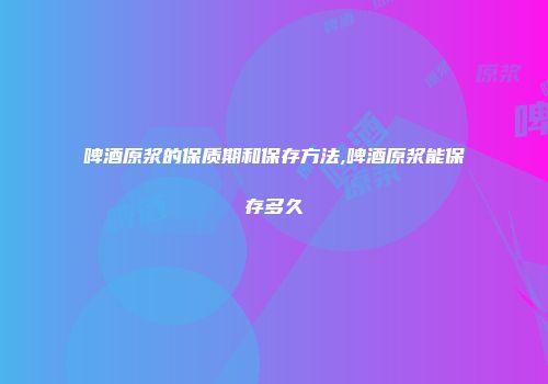 啤酒原浆的保质期和保存方法,啤酒原浆能保存多久