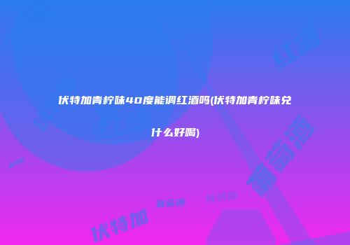 伏特加青柠味40度能调红酒吗(伏特加青柠味兑什么好喝)