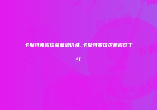 卡斯特赤霞珠葡萄酒价格_卡斯特塞拉尔赤霞珠干红