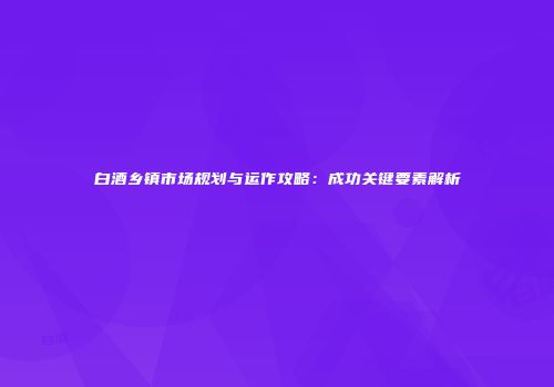白酒乡镇市场规划与运作攻略：成功关键要素解析