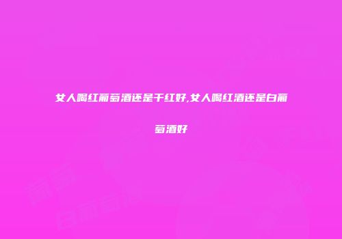 女人喝红葡萄酒还是干红好,女人喝红酒还是白葡萄酒好