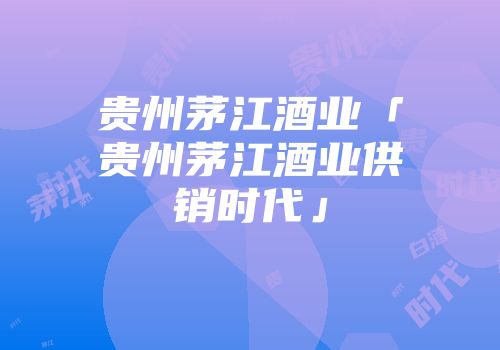 贵州茅江酒业「贵州茅江酒业供销时代」