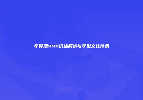 孝得酒999价格解析与孝道文化传承