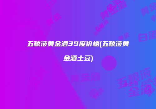 五粮液黄金酒39度价格(五粮液黄金酒土豆)