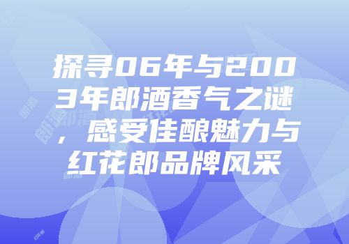 探寻06年与2003年郎酒香气之谜，感受佳酿魅力与红花郎品牌风采