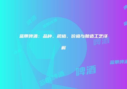 蓝带啤酒：品种、规格、价格与酿造工艺详解