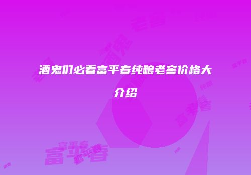 酒鬼们必看富平春纯粮老窖价格大介绍