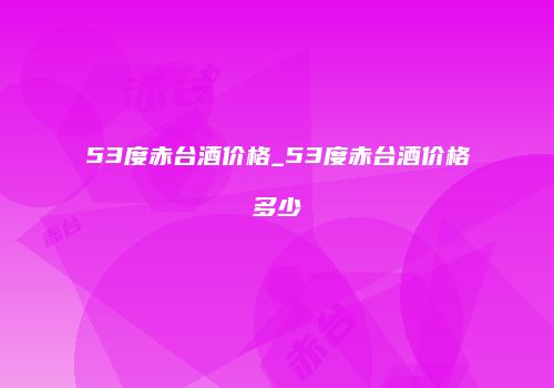 53度赤台酒价格_53度赤台酒价格多少