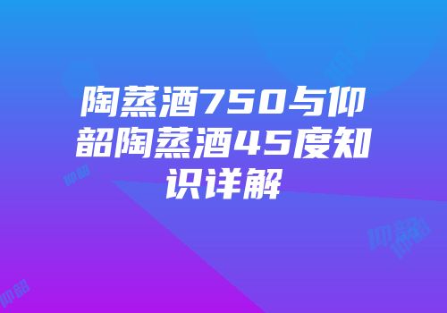 陶蒸酒750与仰韶陶蒸酒45度知识详解