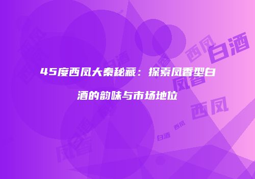 45度西凤大秦秘藏：探索凤香型白酒的韵味与市场地位