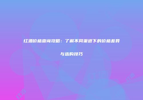 红酒价格查询攻略：了解不同渠道下的价格差异与选购技巧