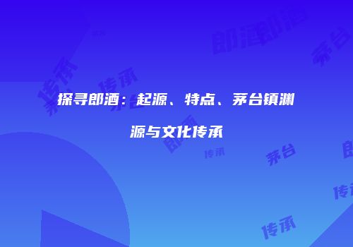 探寻郎酒：起源、特点、茅台镇渊源与文化传承