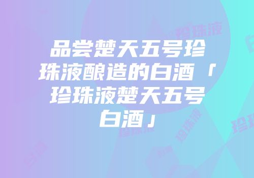 品尝楚天五号珍珠液酿造的白酒「珍珠液楚天五号白酒」