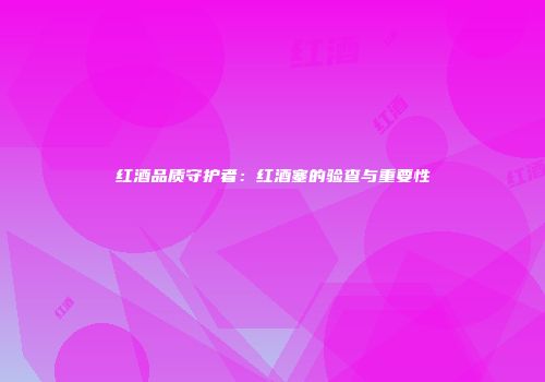 红酒品质守护者：红酒塞的验查与重要性
