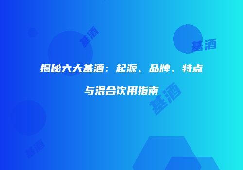 揭秘六大基酒：起源、品牌、特点与混合饮用指南