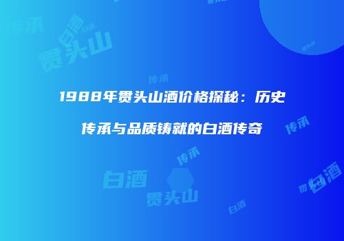 1988年贯头山酒价格探秘：历史传承与品质铸就的白酒传奇