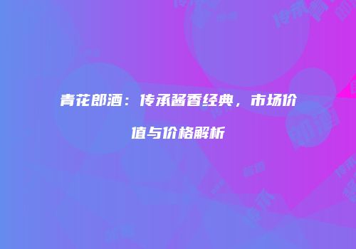 青花郎酒：传承酱香经典，市场价值与价格解析