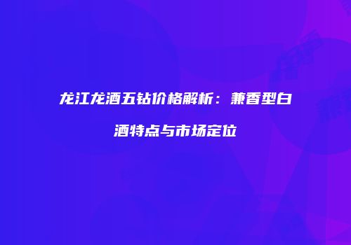 龙江龙酒五钻价格解析：兼香型白酒特点与市场定位