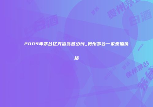 2005年茅台亿万富翁多少钱_贵州茅台一家亲酒价格