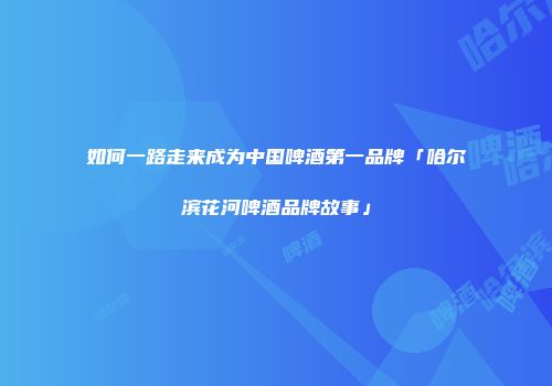 如何一路走来成为中国啤酒第一品牌「哈尔滨花河啤酒品牌故事」